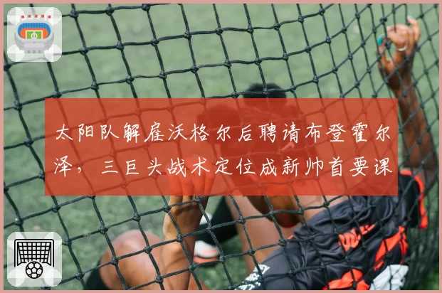 太阳队解雇沃格尔后聘请布登霍尔泽，三巨头战术定位成新帅首要课题