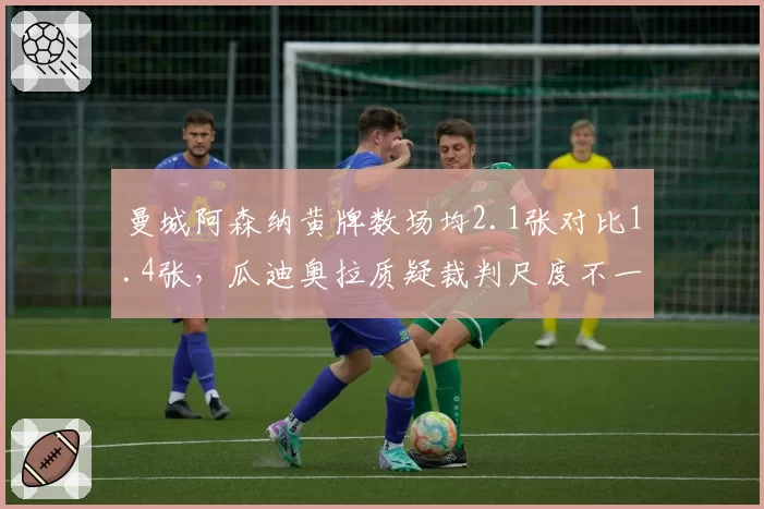 曼城阿森纳黄牌数场均2.1张对比1.4张,瓜迪奥拉质疑裁判尺度不一酿冲突