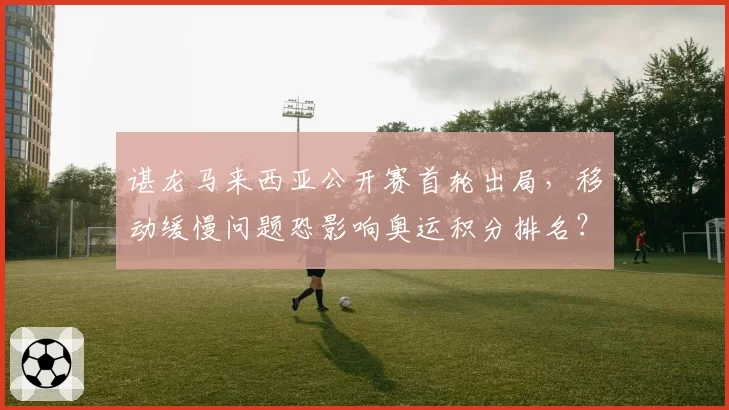 谌龙马来西亚公开赛首轮出局，移动缓慢问题恐影响奥运积分排名？