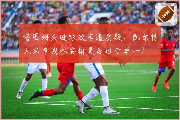 塔图姆关键球效率遭质疑，凯尔特人末节战术安排是否过于单一？