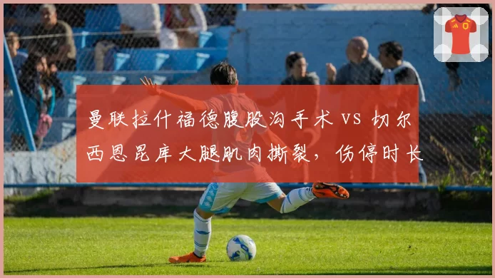 曼联拉什福德腹股沟手术 vs 切尔西恩昆库大腿肌肉撕裂，伤停时长对比