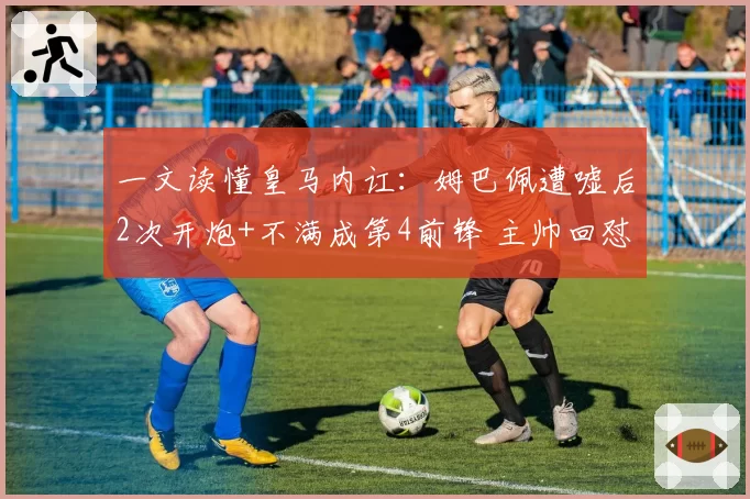 一文读懂皇马内讧：姆巴佩遭嘘后2次开炮+不满成第4前锋 主帅回怼