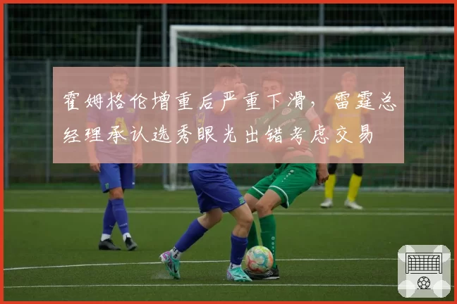 霍姆格伦增重后严重下滑,雷霆总经理承认选秀眼光出错考虑交易