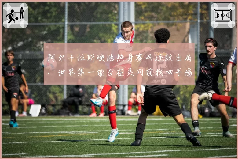 阿尔卡拉斯硬地热身赛两连败出局，世界第一能否在美网前找回手感？