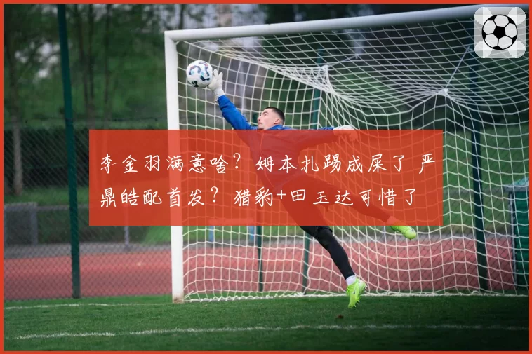 李金羽满意啥？姆本扎踢成屎了 严鼎皓配首发？猎豹+田玉达可惜了