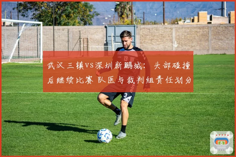 武汉三镇vs深圳新鹏城:头部碰撞后继续比赛 队医与裁判组责任划分引热议