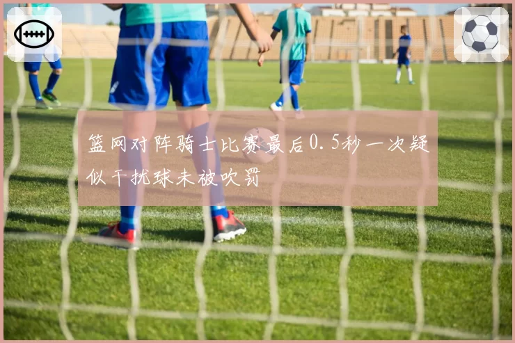 篮网对阵骑士比赛最后0.5秒一次疑似干扰球未被吹罚