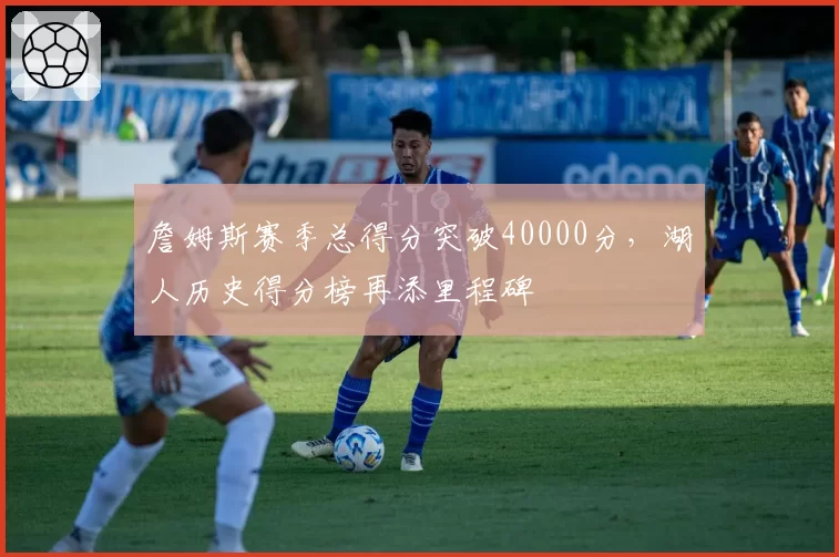 詹姆斯赛季总得分突破40000分，湖人历史得分榜再添里程碑