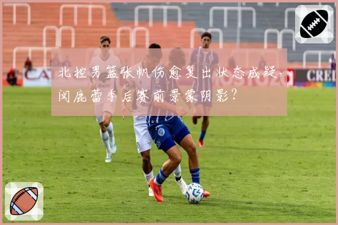 北控男篮张帆伤愈复出状态成疑，闵鹿蕾季后赛前景蒙阴影？