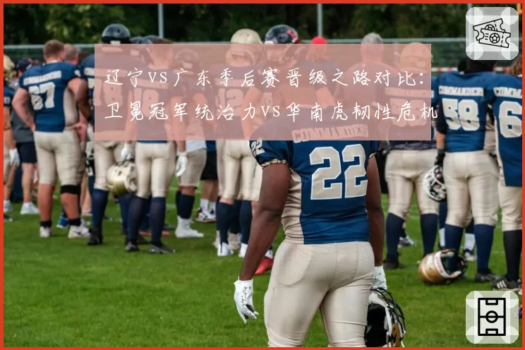 辽宁vs广东季后赛晋级之路对比：卫冕冠军统治力vs华南虎韧性危机