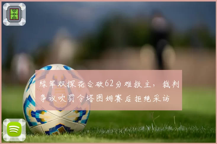 绿军双探花合砍62分难救主,裁判争议吹罚令塔图姆赛后拒绝采访