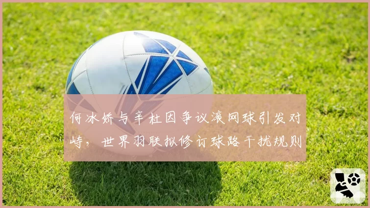 何冰娇与辛杜因争议滚网球引发对峙，世界羽联拟修订球路干扰规则
