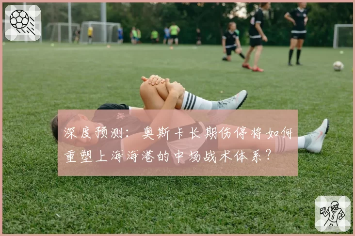 深度预测：奥斯卡长期伤停将如何重塑上海海港的中场战术体系？