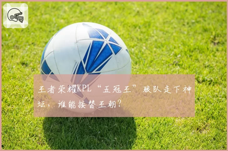 王者荣耀KPL“五冠王”狼队走下神坛，谁能接替王朝？