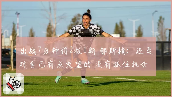 出战7分钟得2板1断 郇斯楠：还是对自己有点失望的 没有抓住机会