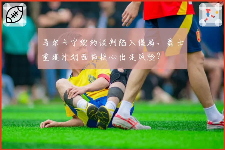 马尔卡宁续约谈判陷入僵局，爵士重建计划面临核心出走风险？